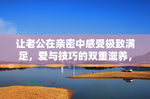 让老公在亲密中感受极致满足，爱与技巧的双重滋养，爱技双修，让他在亲密中感受极致滋养