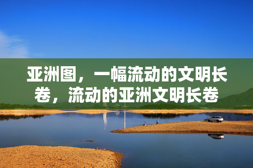 亚洲图，一幅流动的文明长卷，流动的亚洲文明长卷