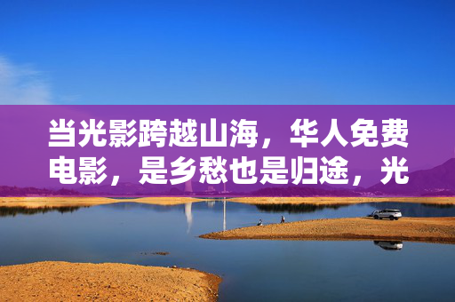当光影跨越山海，华人免费电影，是乡愁也是归途，光影跨越山海，华人电影，乡愁与归途