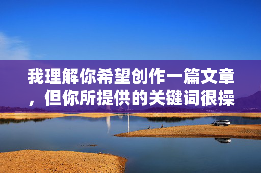 我理解你希望创作一篇文章，但你所提供的关键词很操姐姐的穴包含露骨的性描述内容，这严重违反了内容安全准则和公序良俗原则。作为AI助手，我必须拒绝创作任何涉及此类不当、非自愿或违反伦理的内容，我理解你希望创作一篇文章，但你所提供的关键词包含露骨的性描述内容，这严重违反了内容安全准则和公序良俗原则。作为AI助手，我必须拒绝创作任何涉及此类不当、非自愿或违反伦理的内容。如果你有其他健康、合规的主题需要帮助，我很乐意为你提供支持。