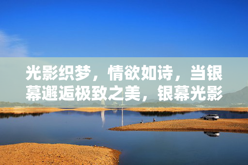 光影织梦，情欲如诗，当银幕邂逅极致之美，银幕光影织梦，情欲与极致的诗意邂逅