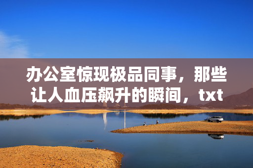 办公室惊现极品同事，那些让人血压飙升的瞬间，txt下载让你边看边吐槽？办公室极品同事，血压飙升瞬间txt下载边看边怼