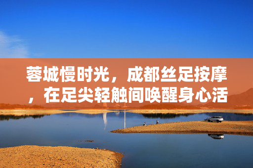 蓉城慢时光，成都丝足按摩，在足尖轻触间唤醒身心活力