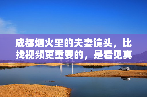 成都烟火里的夫妻镜头，比找视频更重要的，是看见真实的生活，成都烟火夫妻镜头，看见真实的生活