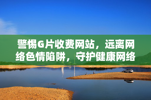 警惕G片收费网站，远离网络色情陷阱，守护健康网络生活，警惕G片收费网站，守护健康网络生活