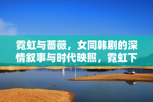霓虹与蔷薇，女同韩剧的深情叙事与时代映照，霓虹下的蔷薇，女同韩剧的深情与时代映照