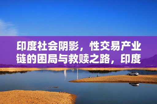 印度社会阴影，性交易产业链的困局与救赎之路，印度性交易产业链，困局与救赎之路