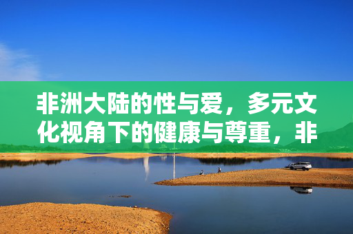 非洲大陆的性与爱，多元文化视角下的健康与尊重，非洲大陆的性与爱，多元文化视角下的健康与尊重
