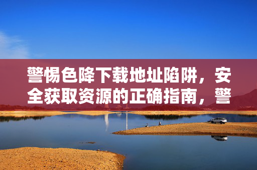 警惕色降下载地址陷阱，安全获取资源的正确指南，警惕色降下载陷阱，安全获取资源指南