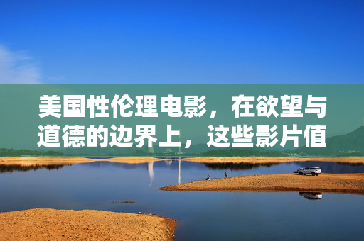 美国性伦理电影，在欲望与道德的边界上，这些影片值得深思，欲望与道德的边界，美国性伦理电影的深思