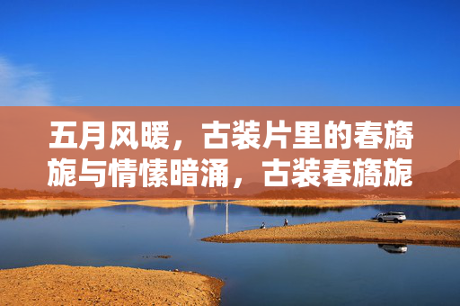 五月风暖，古装片里的春旖旎与情愫暗涌，古装春旖旎，五月风暖情愫暗涌