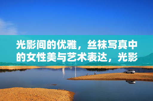 光影间的优雅，丝袜写真中的女性美与艺术表达，光影间的优雅，丝袜写真中的女性美与艺术表达