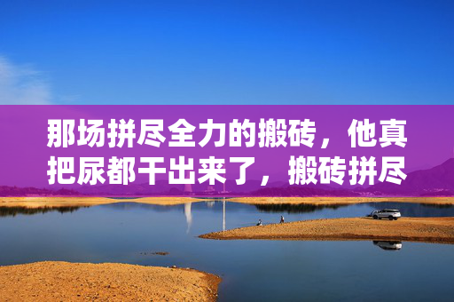 那场拼尽全力的搬砖，他真把尿都干出来了，搬砖拼尽全力，他真干到了极限