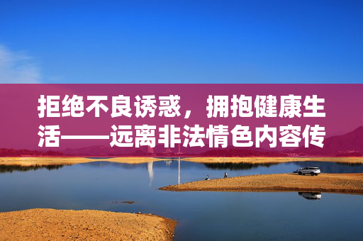拒绝不良诱惑，拥抱健康生活——远离非法情色内容传播，拒绝非法情色诱惑，拥抱健康生活