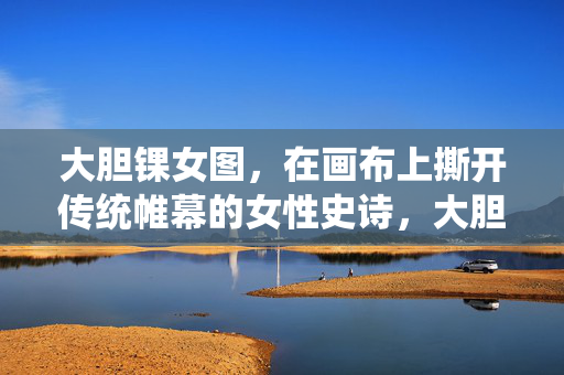 大胆锞女图，在画布上撕开传统帷幕的女性史诗，大胆锞女图，撕开传统帷幕的女性史诗
