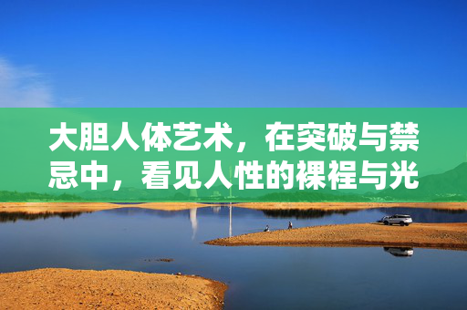 大胆人体艺术，在突破与禁忌中，看见人性的裸裎与光芒，大胆人体艺术，突破禁忌，裸裎人性光芒