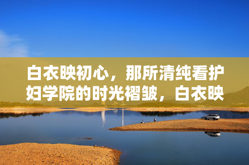 白衣映初心，那所清纯看护妇学院的时光褶皱，白衣映初心，护校时光的褶皱