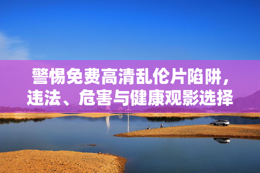 警惕免费高清乱伦片陷阱，违法、危害与健康观影选择，警惕免费高清乱伦片陷阱，违法危害与健康观影选择