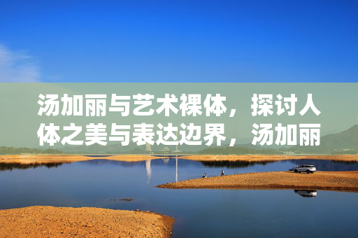 汤加丽与艺术裸体，探讨人体之美与表达边界，汤加丽与艺术裸体，人体之美及表达边界