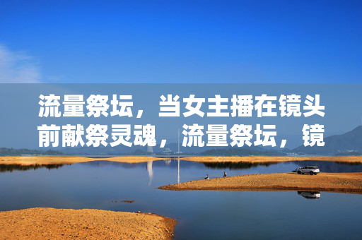 流量祭坛，当女主播在镜头前献祭灵魂，流量祭坛，镜头前的灵魂献祭