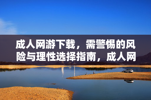 成人网游下载，需警惕的风险与理性选择指南，成人网游下载，风险警惕与理性选择指南