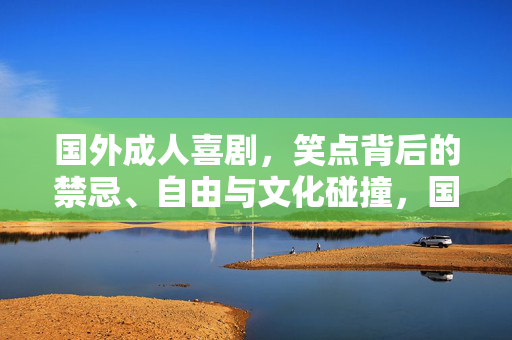 国外成人喜剧，笑点背后的禁忌、自由与文化碰撞，国外成人喜剧笑点背后的禁忌、自由与文化碰撞