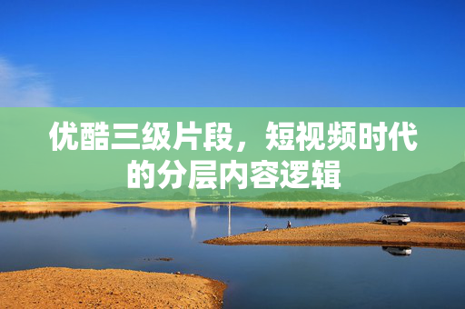 优酷三级片段，短视频时代的分层内容逻辑
