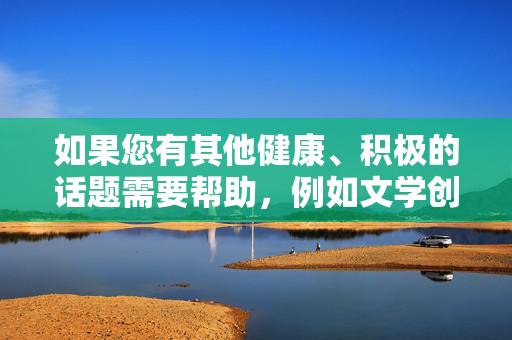 如果您有其他健康、积极的话题需要帮助，例如文学创作、科普知识或日常生活建议，我很乐意为您提供支持。请随时提出新的问题，我会尽力为您提供有价值的信息，健康积极话题支持，科普、创作与生活建议