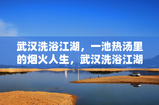 武汉洗浴江湖，一池热汤里的烟火人生，武汉洗浴江湖，一池热汤煮人间