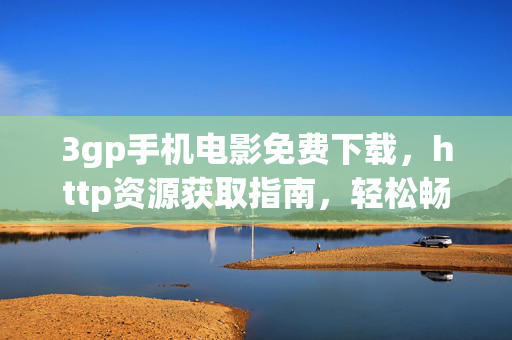 3gp手机电影免费下载，http资源获取指南，轻松畅享经典影片，3gp手机电影免费下载资源指南，轻松畅享经典影片