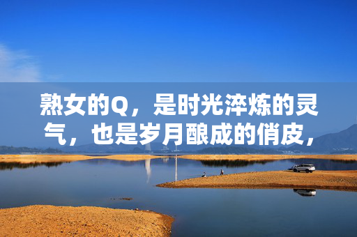 熟女的Q，是时光淬炼的灵气，也是岁月酿成的俏皮，时光淬炼灵气，岁月酿成俏皮