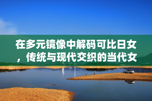 在多元镜像中解码可比日女，传统与现代交织的当代女性图景，多元镜像解码可比日女，传统与现代交织的当代女性图景