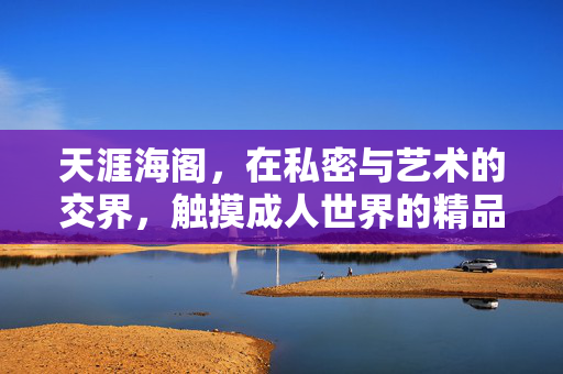 天涯海阁，在私密与艺术的交界，触摸成人世界的精品温度，天涯海阁，私密艺术的成人精品温度