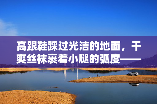 高跟鞋踩过光洁的地面，干爽丝袜裹着小腿的弧度——那些关于干高跟丝袜的日常叙事，干高跟丝袜的日常履光
