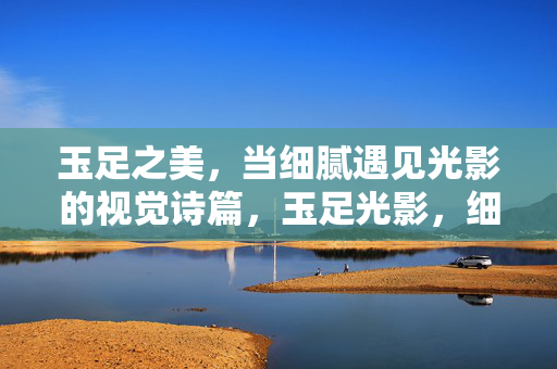 玉足之美，当细腻遇见光影的视觉诗篇，玉足光影，细腻视觉诗篇