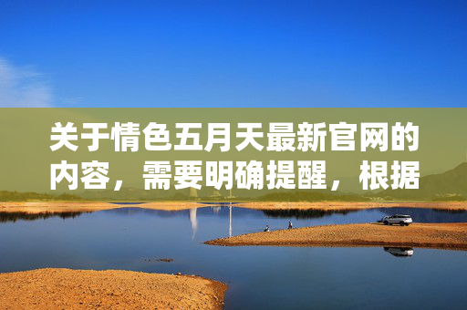 关于情色五月天最新官网的内容，需要明确提醒，根据中国法律法规，传播、推广淫秽色情信息属于严重违法行为，任何相关网站均属非法，应坚决抵制和远离，警惕！情色五月天官网属非法，传播淫秽信息违法，坚决抵制远离