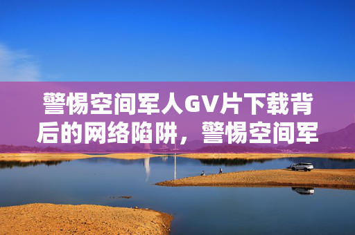 警惕空间军人GV片下载背后的网络陷阱，警惕空间军人GV片下载的网络陷阱