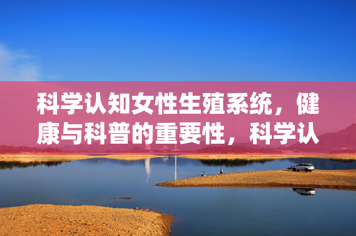 科学认知女性生殖系统，健康与科普的重要性，科学认知女性生殖系统，健康与科普的重要性