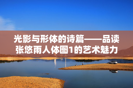 光影与形体的诗篇——品读张悠雨人体图1的艺术魅力，光影与形体的诗篇——张悠雨人体图1艺术魅力