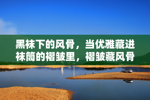 黑袜下的风骨，当优雅藏进袜筒的褶皱里，褶皱藏风骨，黑袜见优雅