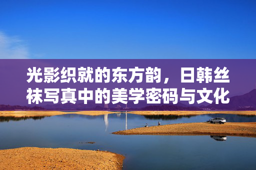光影织就的东方韵，日韩丝袜写真中的美学密码与文化印记，光影织东方韵，日韩丝袜写真的美学密码与文化印记