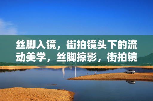 丝脚入镜，街拍镜头下的流动美学，丝脚掠影，街拍镜头下的流动美学