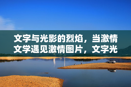 文字与光影的烈焰，当激情文学遇见激情图片，文字光影烈焰，激情文学与图片的激情碰撞