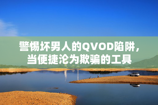 警惕坏男人的QVOD陷阱，当便捷沦为欺骗的工具