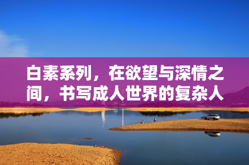 白素系列，在欲望与深情之间，书写成人世界的复杂人性，白素系列，欲望与深情之间的成人人性书写