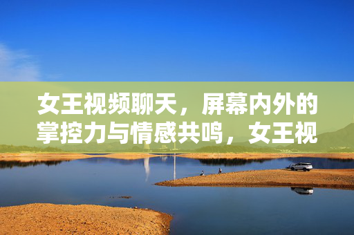 女王视频聊天，屏幕内外的掌控力与情感共鸣，女王视频聊天，屏幕内外的掌控力与情感共鸣