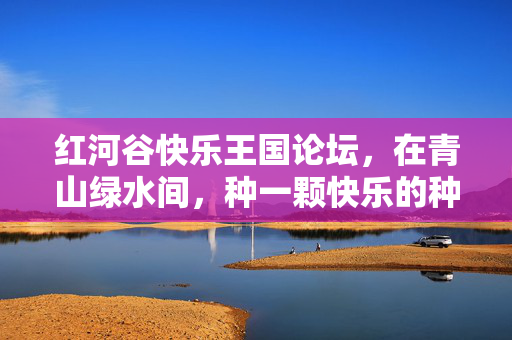 红河谷快乐王国论坛，在青山绿水间，种一颗快乐的种子，红河谷青山绿水间，快乐王国论坛种快乐种子
