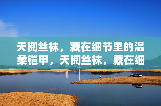 天阅丝袜，藏在细节里的温柔铠甲，天阅丝袜，藏在细节里的温柔铠甲