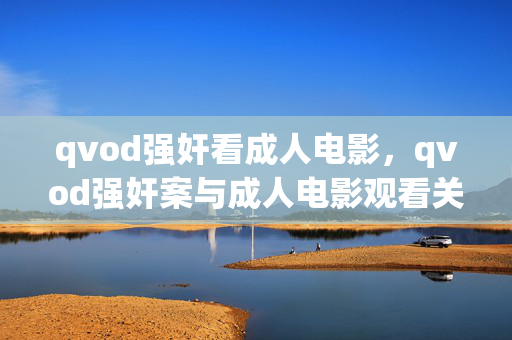 qvod强奸看成人电影，qvod强奸案与成人电影观看关联