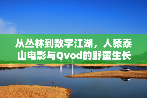 从丛林到数字江湖，人猿泰山电影与Qvod的野蛮生长记忆，从丛林到数字江湖，人猿泰山与Qvod的野蛮生长记忆